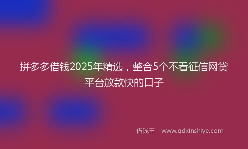 拼多多借钱2025年精选，整合5个不看征信网贷平台放款快的口子