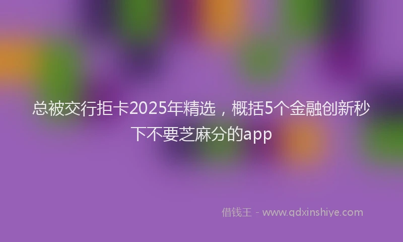 总被交行拒卡2025年精选，概括5个金融创新秒下不要芝麻分的app
