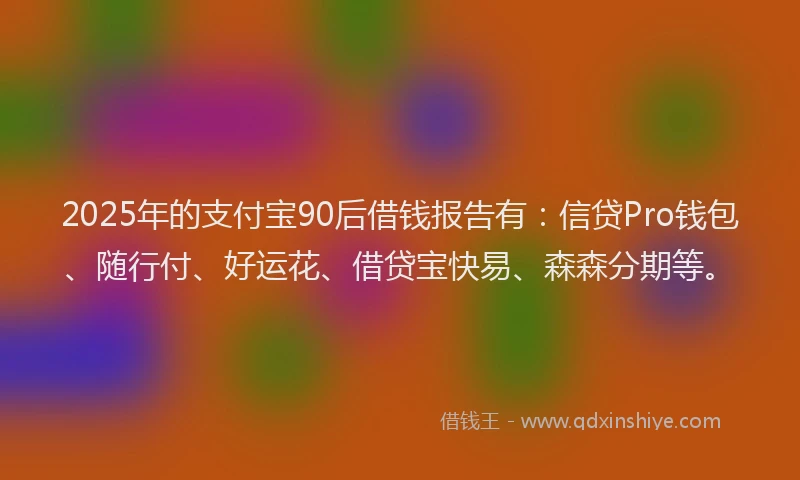 2025年的支付宝90后借钱报告有：信贷Pro钱包、随行付、好运花、借贷宝快易、森森分期等。