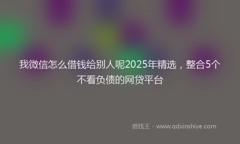 我微信怎么借钱给别人呢2025年精选，整合5个不看负债的网贷平台