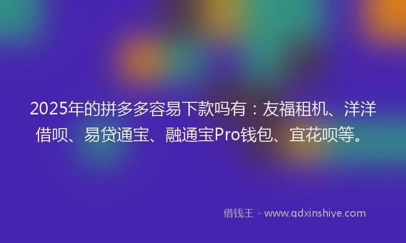 2025年的拼多多容易下款吗有：友福租机、洋洋借呗、易贷通宝、融通宝Pro钱包、宜花呗等。