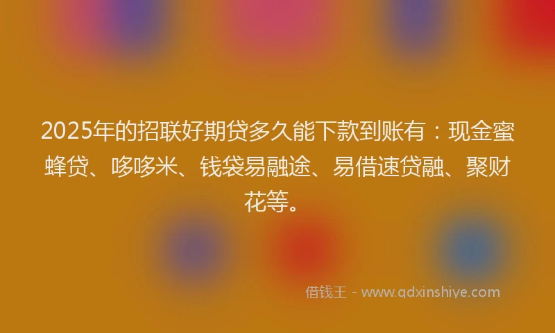 2025年的招联好期贷多久能下款到账有：现金蜜蜂贷、哆哆米、钱袋易融途、易借速贷融、聚财花等。
