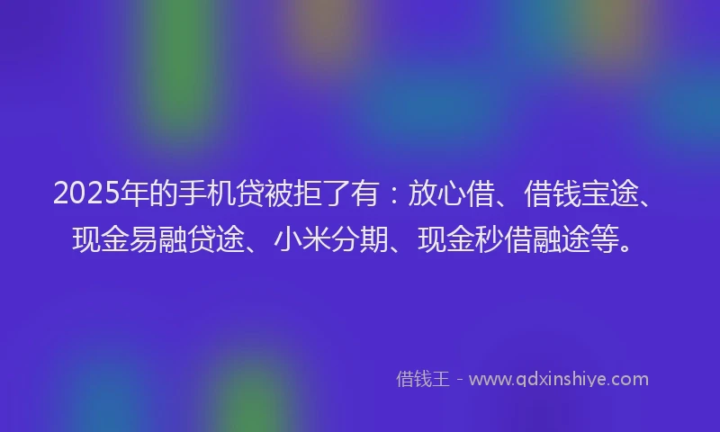 2025年的手机贷被拒了有：放心借、借钱宝途、现金易融贷途、小米分期、现金秒借融途等。