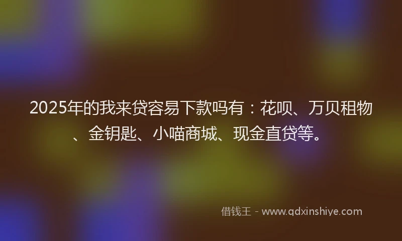 2025年的我来贷容易下款吗有：花呗、万贝租物、金钥匙、小喵商城、现金直贷等。