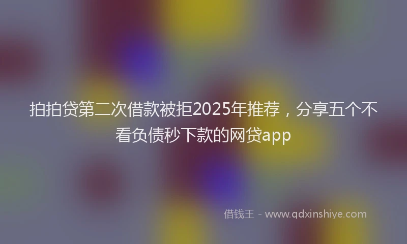 拍拍贷第二次借款被拒2025年推荐，分享五个不看负债秒下款的网贷app