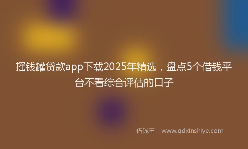 摇钱罐贷款app下载2025年精选，盘点5个借钱平台不看综合评估的口子