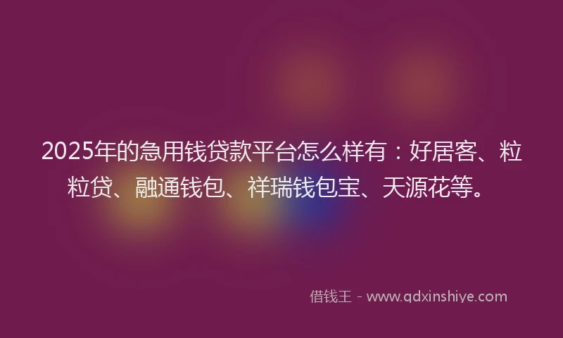 2025年的急用钱贷款平台怎么样有：好居客、粒粒贷、融通钱包、祥瑞钱包宝、天源花等。