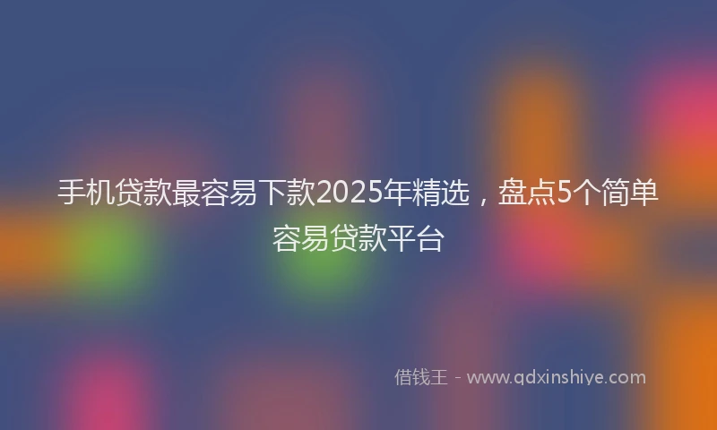 手机贷款最容易下款2025年精选，盘点5个简单容易贷款平台