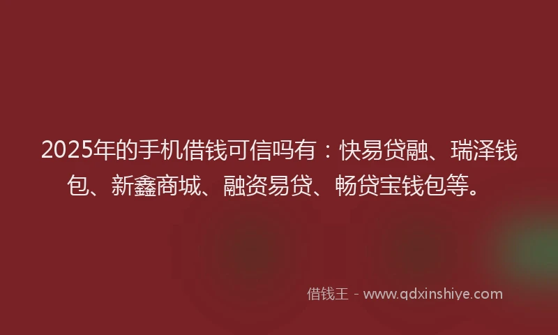 2025年的手机借钱可信吗有：快易贷融、瑞泽钱包、新鑫商城、融资易贷、畅贷宝钱包等。