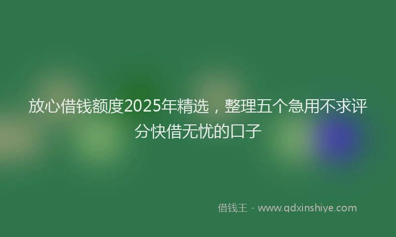 放心借钱额度2025年精选，整理五个急用不求评分快借无忧的口子