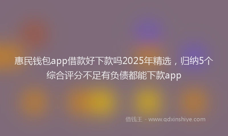惠民钱包app借款好下款吗2025年精选，归纳5个综合评分不足有负债都能下款app