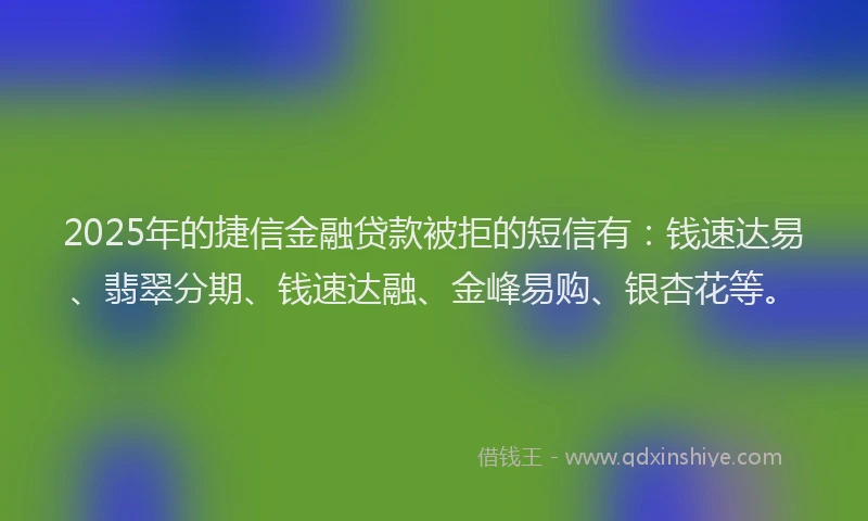 2025年的捷信金融贷款被拒的短信有：钱速达易、翡翠分期、钱速达融、金峰易购、银杏花等。