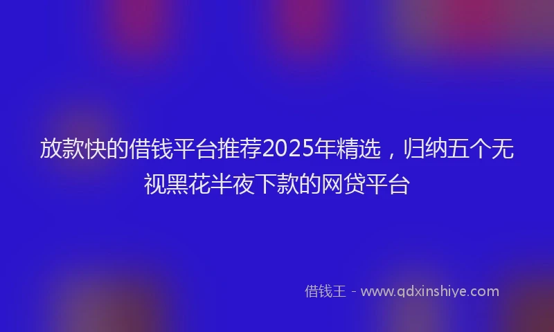 放款快的借钱平台推荐2025年精选，归纳五个无视黑花半夜下款的网贷平台