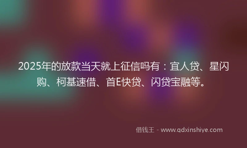 2025年的放款当天就上征信吗有：宜人贷、星闪购、柯基速借、首E快贷、闪贷宝融等。