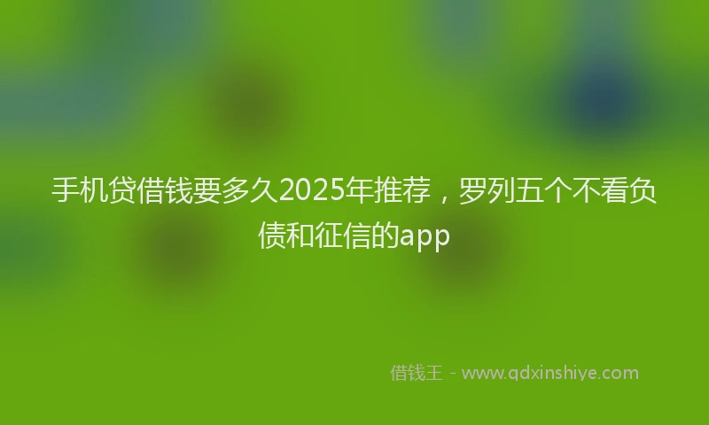 手机贷借钱要多久2025年推荐，罗列五个不看负债和征信的app