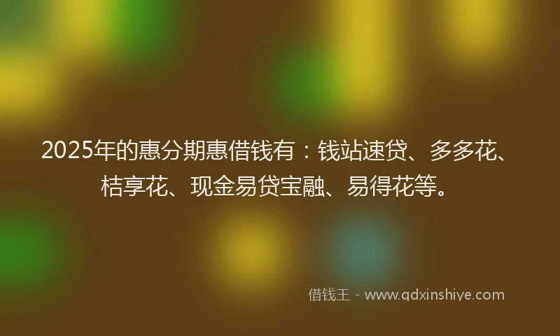 2025年的惠分期惠借钱有：钱站速贷、多多花、桔享花、现金易贷宝融、易得花等。
