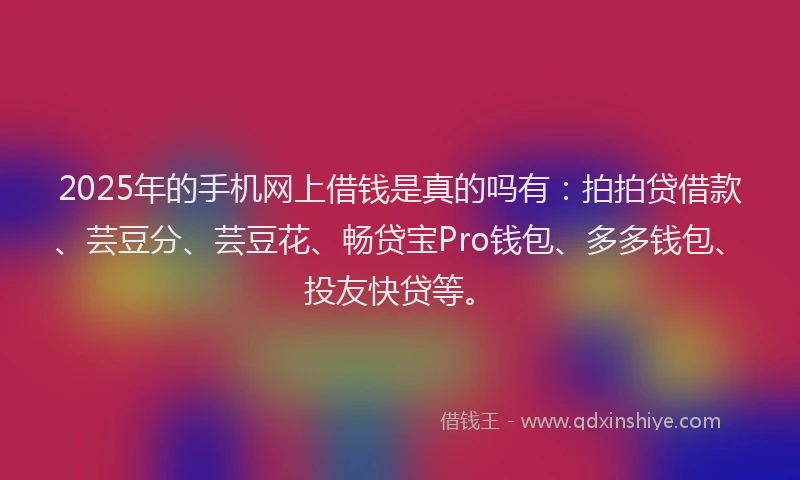 2025年的手机网上借钱是真的吗有：拍拍贷借款、芸豆分、芸豆花、畅贷宝Pro钱包、多多钱包、投友快贷等。