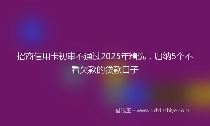 招商信用卡初审不通过2025年精选，归纳5个不看欠款的贷款口子