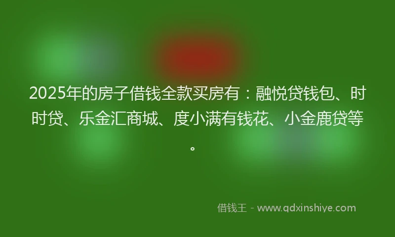 2025年的房子借钱全款买房有：融悦贷钱包、时时贷、乐金汇商城、度小满有钱花、小金鹿贷等。