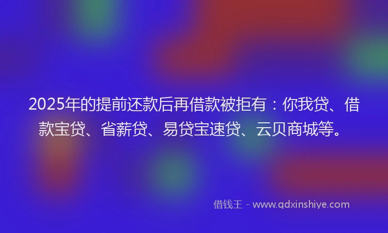 2025年的提前还款后再借款被拒有：你我贷、借款宝贷、省薪贷、易贷宝速贷、云贝商城等。