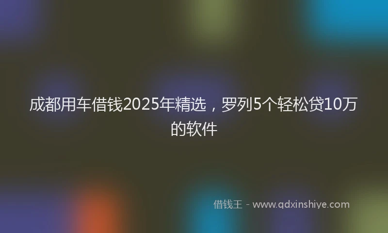 成都用车借钱2025年精选，罗列5个轻松贷10万的软件