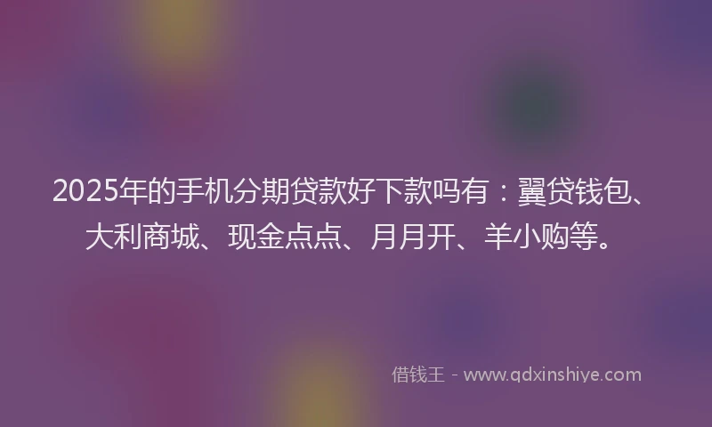 2025年的手机分期贷款好下款吗有：翼贷钱包、大利商城、现金点点、月月开、羊小购等。