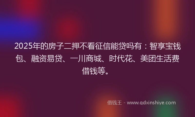 2025年的房子二押不看征信能贷吗有：智享宝钱包、融资易贷、一川商城、时代花、美团生活费借钱等。
