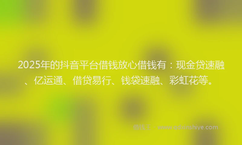 2025年的抖音平台借钱放心借钱有：现金贷速融、亿运通、借贷易行、钱袋速融、彩虹花等。