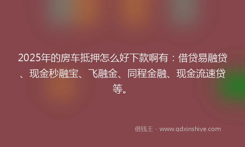2025年的房车抵押怎么好下款啊有：借贷易融贷、现金秒融宝、飞融金、同程金融、现金流速贷等。