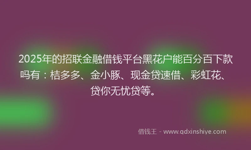 2025年的招联金融借钱平台黑花户能百分百下款吗有：桔多多、金小豚、现金贷速借、彩虹花、贷你无忧贷等。