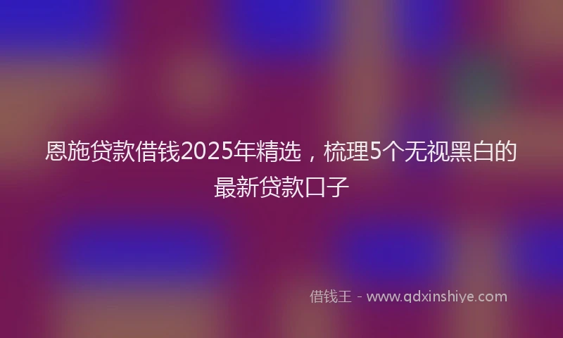 恩施贷款借钱2025年精选，梳理5个无视黑白的最新贷款口子