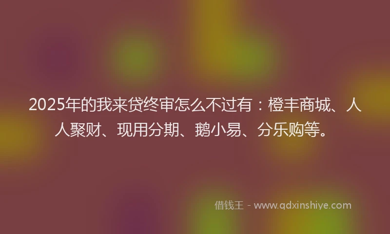 2025年的我来贷终审怎么不过有：橙丰商城、人人聚财、现用分期、鹅小易、分乐购等。