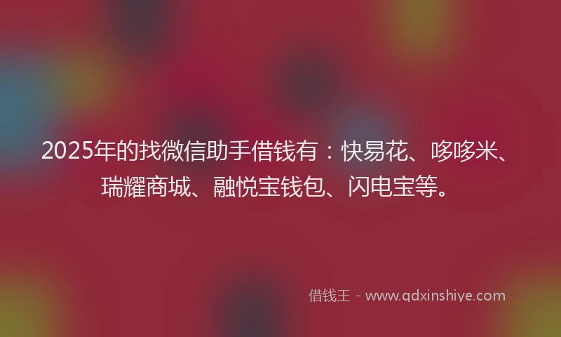 2025年的找微信助手借钱有：快易花、哆哆米、瑞耀商城、融悦宝钱包、闪电宝等。