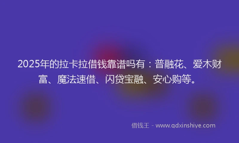 2025年的拉卡拉借钱靠谱吗有：普融花、爱木财富、魔法速借、闪贷宝融、安心购等。