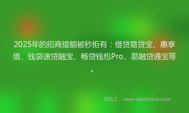 2025年的招商提额被秒拒有：借贷易贷宝、惠享借、钱袋速贷融宝、畅贷钱包Pro、易融贷通宝等。