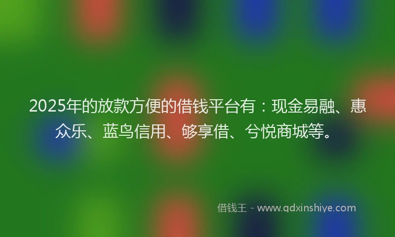 2025年的放款方便的借钱平台有：现金易融、惠众乐、蓝鸟信用、够享借、兮悦商城等。