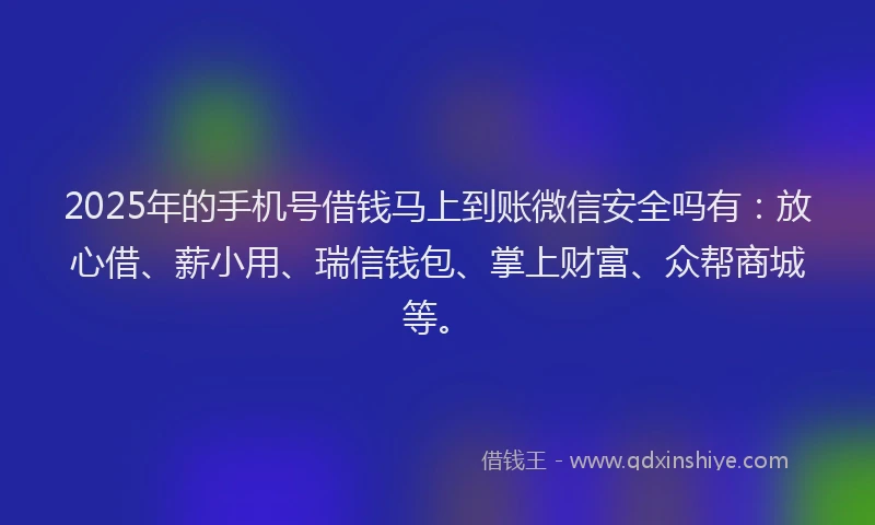 2025年的手机号借钱马上到账微信安全吗有：放心借、薪小用、瑞信钱包、掌上财富、众帮商城等。