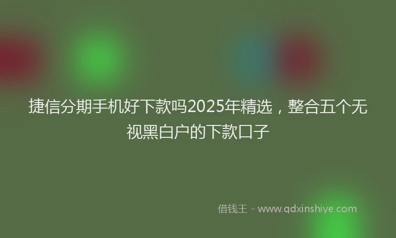 捷信分期手机好下款吗2025年精选，整合五个无视黑白户的下款口子