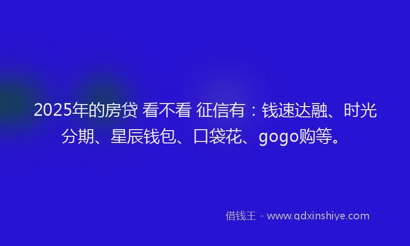 2025年的房贷 看不看 征信有：钱速达融、时光分期、星辰钱包、口袋花、gogo购等。