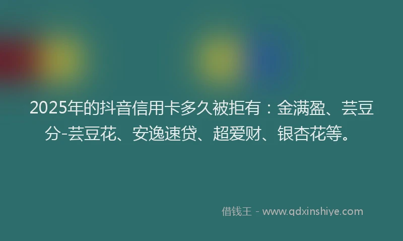2025年的抖音信用卡多久被拒有：金满盈、芸豆分-芸豆花、安逸速贷、超爱财、银杏花等。