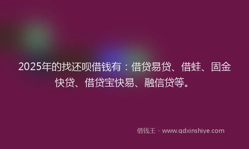 2025年的找还呗借钱有：借贷易贷、借蛙、固金快贷、借贷宝快易、融信贷等。