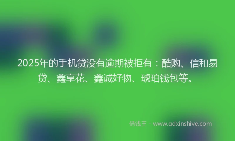 2025年的手机贷没有逾期被拒有：酷购、信和易贷、鑫享花、鑫诚好物、琥珀钱包等。