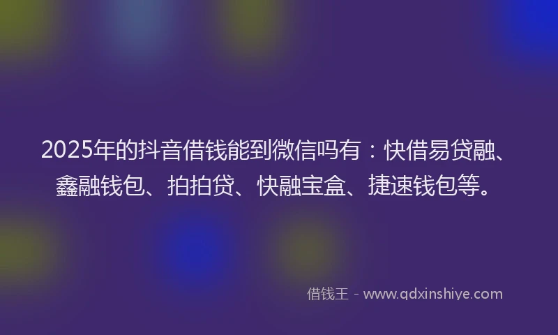 2025年的抖音借钱能到微信吗有：快借易贷融、鑫融钱包、拍拍贷、快融宝盒、捷速钱包等。