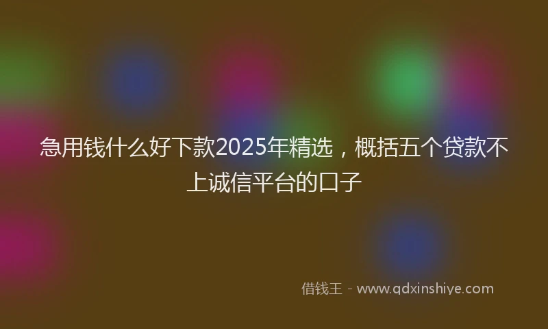 急用钱什么好下款2025年精选，概括五个贷款不上诚信平台的口子
