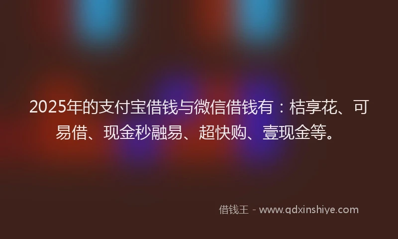 2025年的支付宝借钱与微信借钱有：桔享花、可易借、现金秒融易、超快购、壹现金等。