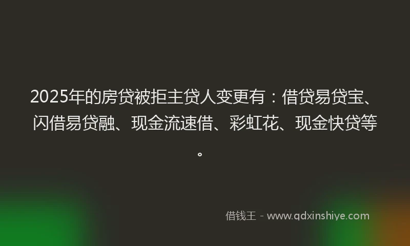 2025年的房贷被拒主贷人变更有：借贷易贷宝、闪借易贷融、现金流速借、彩虹花、现金快贷等。