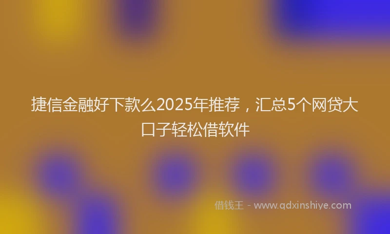 捷信金融好下款么2025年推荐，汇总5个网贷大口子轻松借软件