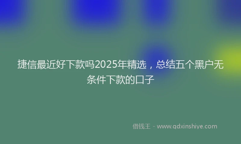 捷信最近好下款吗2025年精选，总结五个黑户无条件下款的口子