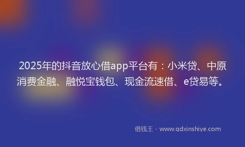 2025年的抖音放心借app平台有：小米贷、中原消费金融、融悦宝钱包、现金流速借、e贷易等。