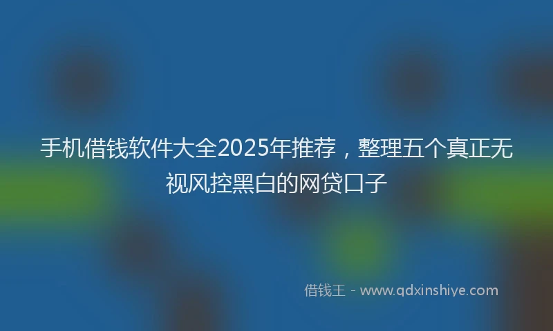 手机借钱软件大全2025年推荐，整理五个真正无视风控黑白的网贷口子